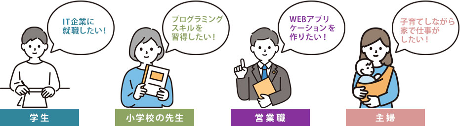 【学生】IT企業に就職したい!【小学校の先生】プログラミングスキルを習得したい!【営業職】WEBアプリケーションを作りたい!【主婦】子育てしながら家で仕事がしたい!